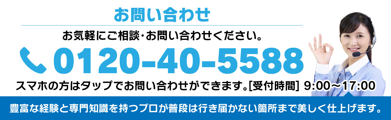 お問い合わせ お気軽にご相談・お問い合わせください。 0120-40-5588 豊富な経験と専門知識を持つプロが普段は行き届かない箇所まで美しく仕上げます。